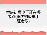 重庆初级电工证在哪考取(重庆初级电工证考取)