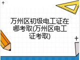 万州区初级电工证在哪考取(万州区电工证考取)