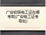 广安初级电工证在哪考取(广安电工证考取处)