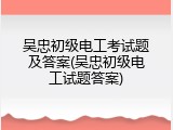吴忠初级电工考试题及答案(吴忠初级电工试题答案)