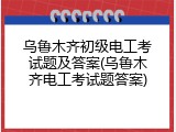 乌鲁木齐初级电工考试题及答案(乌鲁木齐电工考试题答案)