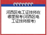 河西区电工证技师在哪里报考(河西区电工证技师报考)
