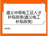 遵义中级电工证人才补贴政策(遵义电工补贴政策)