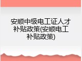 安顺中级电工证人才补贴政策(安顺电工补贴政策)