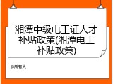 湘潭中级电工证人才补贴政策(湘潭电工补贴政策)