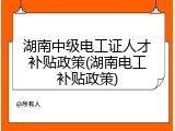 湖南中级电工证人才补贴政策(湖南电工补贴政策)