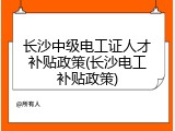 长沙中级电工证人才补贴政策(长沙电工补贴政策)