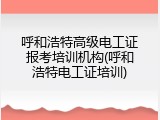 呼和浩特高级电工证报考培训机构(呼和浩特电工证培训)