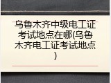 乌鲁木齐中级电工证考试地点在哪(乌鲁木齐电工证考试地点)