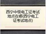 西宁中级电工证考试地点在哪(西宁电工证考试地点)