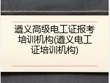 遵义高级电工证报考培训机构(遵义电工证培训机构)