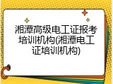 湘潭高级电工证报考培训机构(湘潭电工证培训机构)