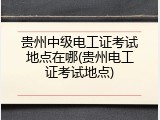 贵州中级电工证考试地点在哪(贵州电工证考试地点)