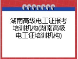 湖南高级电工证报考培训机构(湖南高级电工证培训机构)
