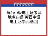 黄石中级电工证考试地点在哪(黄石中级电工证考试地点)