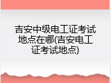 吉安中级电工证考试地点在哪(吉安电工证考试地点)
