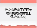 淮安高级电工证报考培训机构(淮安电工证培训机构)