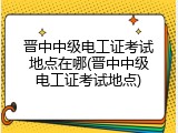 晋中中级电工证考试地点在哪(晋中中级电工证考试地点)