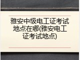 雅安中级电工证考试地点在哪(雅安电工证考试地点)