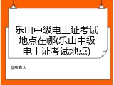 乐山中级电工证考试地点在哪(乐山中级电工证考试地点)