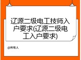 辽源二级电工技师入户要求(辽源二级电工入户要求)