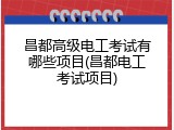 昌都高级电工考试有哪些项目(昌都电工考试项目)
