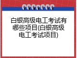 白银高级电工考试有哪些项目(白银高级电工考试项目)
