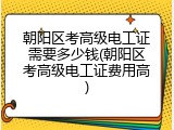 朝阳区考高级电工证需要多少钱(朝阳区考高级电工证费用高)