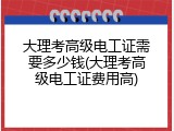 大理考高级电工证需要多少钱(大理考高级电工证费用高)