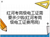 红河考高级电工证需要多少钱(红河考高级电工证费用高)