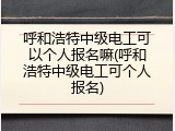 呼和浩特中级电工可以个人报名嘛(呼和浩特中级电工可个人报名)