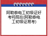 阿勒泰电工初级证好考吗现在(阿勒泰电工初级证易考)
