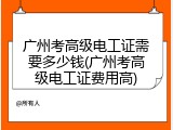 广州考高级电工证需要多少钱(广州考高级电工证费用高)