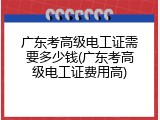 广东考高级电工证需要多少钱(广东考高级电工证费用高)