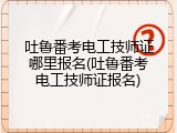 吐鲁番考电工技师证哪里报名(吐鲁番考电工技师证报名)