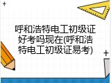 呼和浩特电工初级证好考吗现在(呼和浩特电工初级证易考)