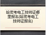 哈密考电工技师证哪里报名(哈密考电工技师证报名)
