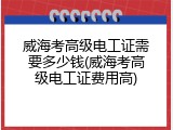 威海考高级电工证需要多少钱(威海考高级电工证费用高)