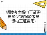 铜陵考高级电工证需要多少钱(铜陵考高级电工证费用)