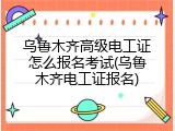 乌鲁木齐高级电工证怎么报名考试(乌鲁木齐电工证报名)