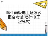 喀什高级电工证怎么报名考试(喀什电工证报名)