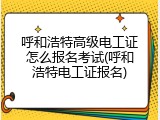 呼和浩特高级电工证怎么报名考试(呼和浩特电工证报名)