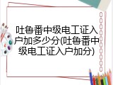 吐鲁番中级电工证入户加多少分(吐鲁番中级电工证入户加分)