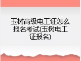 玉树高级电工证怎么报名考试(玉树电工证报名)