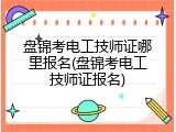 盘锦考电工技师证哪里报名(盘锦考电工技师证报名)