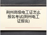 荆州高级电工证怎么报名考试(荆州电工证报名)
