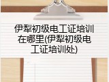 伊犁初级电工证培训在哪里(伊犁初级电工证培训处)