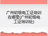 广州初级电工证培训在哪里(广州初级电工证培训处)