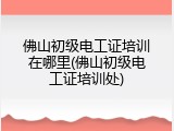 佛山初级电工证培训在哪里(佛山初级电工证培训处)