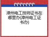 漳州电工技师证书在哪里办(漳州电工证书办)